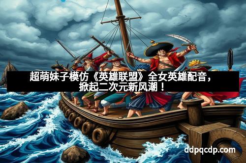 超萌妹子模仿《英雄联盟》全女英雄配音，掀起二次元新风潮！